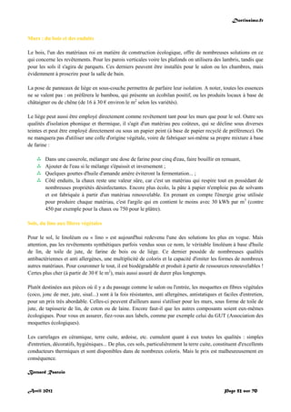 Doctissimo.fr
Avril 2012 Page 52 sur 70
Murs : du bois et des enduits
Le bois, l'un des matériaux roi en matière de construction écologique, offre de nombreuses solutions en ce
qui concerne les revêtements. Pour les parois verticales voire les plafonds on utilisera des lambris, tandis que
pour les sols il s'agira de parquets. Ces derniers peuvent être installés pour le salon ou les chambres, mais
évidemment à proscrire pour la salle de bain.
La pose de panneaux de liège en sous-couche permettra de parfaire leur isolation. A noter, toutes les essences
ne se valent pas : on préfèrera le bambou, qui présente un écobilan positif, ou les produits locaux à base de
châtaigner ou de chêne (de 16 à 30 € environ le m2
selon les variétés).
Le liège peut aussi être employé directement comme revêtement tant pour les murs que pour le sol. Outre ses
qualités d'isolation phonique et thermique, il s'agit d'un matériau peu coûteux, qui se décline sous diverses
teintes et peut être employé directement ou sous un papier peint (à base de papier recyclé de préférence). On
ne manquera pas d'utiliser une colle d'origine végétale, voire de fabriquer soi-même sa propre mixture à base
de farine :
 Dans une casserole, mélanger une dose de farine pour cinq d'eau, faire bouillir en remuant,
 Ajouter de l'eau si le mélange s'épaissit et inversement ;
 Quelques gouttes d'huile d'amande amère éviteront la fermentation... ;
 Côté enduits, la chaux reste une valeur sûre, car c'est un matériau qui respire tout en possédant de
nombreuses propriétés désinfectantes. Encore plus écolo, la pâte à papier n'emploie pas de solvants
et est fabriquée à partir d'un matériau renouvelable. En prenant en compte l'énergie grise utilisée
pour produire chaque matériau, c'est l'argile qui en contient le moins avec 30 kWh par m3
(contre
450 par exemple pour la chaux ou 750 pour le plâtre).
Sols, du lino aux fibres végétales
Pour le sol, le linoléum ou « lino » est aujourd'hui redevenu l'une des solutions les plus en vogue. Mais
attention, pas les revêtements synthétiques parfois vendus sous ce nom, le véritable linoléum à base d'huile
de lin, de toile de jute, de farine de bois ou de liège. Ce dernier possède de nombreuses qualités
antibactériennes et anti allergènes, une multiplicité de coloris et la capacité d'imiter les formes de nombreux
autres matériaux. Pour couronner le tout, il est biodégradable et produit à partir de ressources renouvelables !
Certes plus cher (à partir de 30 € le m2
), mais aussi assuré de durer plus longtemps.
Plutôt destinées aux pièces où il y a du passage comme le salon ou l'entrée, les moquettes en fibres végétales
(coco, jonc de mer, jute, sisal...) sont à la fois résistantes, anti allergènes, antistatiques et faciles d'entretien,
pour un prix très abordable. Celles-ci peuvent d'ailleurs aussi s'utiliser pour les murs, sous forme de toile de
jute, de tapisserie de lin, de coton ou de laine. Encore faut-il que les autres composants soient eux-mêmes
écologiques. Pour vous en assurer, fiez-vous aux labels, comme par exemple celui du GUT (Association des
moquettes écologiques).
Les carrelages en céramique, terre cuite, ardoise, etc. cumulent quant à eux toutes les qualités : simples
d'entretien, décoratifs, hygiéniques... De plus, ces sols, particulièrement la terre cuite, constituent d'excellents
conducteurs thermiques et sont disponibles dans de nombreux coloris. Mais le prix est malheureusement en
conséquence.
Bernard Rastoin
 