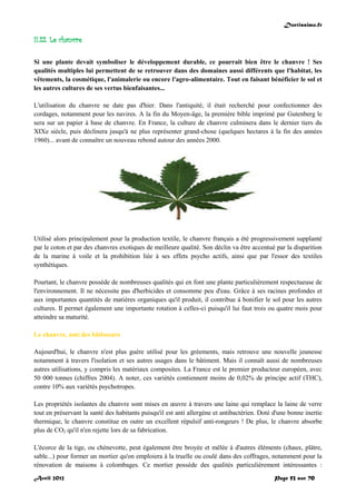 Doctissimo.fr
Avril 2012 Page 53 sur 70
II.22. Le chanvre
Si une plante devait symboliser le développement durable, ce pourrait bien être le chanvre ! Ses
qualités multiples lui permettent de se retrouver dans des domaines aussi différents que l'habitat, les
vêtements, la cosmétique, l'animalerie ou encore l'agro-alimentaire. Tout en faisant bénéficier le sol et
les autres cultures de ses vertus bienfaisantes...
L'utilisation du chanvre ne date pas d'hier. Dans l'antiquité, il était recherché pour confectionner des
cordages, notamment pour les navires. A la fin du Moyen-âge, la première bible imprimé par Gutenberg le
sera sur un papier à base de chanvre. En France, la culture de chanvre culminera dans le dernier tiers du
XIXe siècle, puis déclinera jusqu'à ne plus représenter grand-chose (quelques hectares à la fin des années
1960)... avant de connaître un nouveau rebond autour des années 2000.
Utilisé alors principalement pour la production textile, le chanvre français a été progressivement supplanté
par le coton et par des chanvres exotiques de meilleure qualité. Son déclin va être accentué par la disparition
de la marine à voile et la prohibition liée à ses effets psycho actifs, ainsi que par l'essor des textiles
synthétiques.
Pourtant, le chanvre possède de nombreuses qualités qui en font une plante particulièrement respectueuse de
l'environnement. Il ne nécessite pas d'herbicides et consomme peu d'eau. Grâce à ses racines profondes et
aux importantes quantités de matières organiques qu'il produit, il contribue à bonifier le sol pour les autres
cultures. Il permet également une importante rotation à celles-ci puisqu'il lui faut trois ou quatre mois pour
atteindre sa maturité.
Le chanvre, ami des bâtisseurs
Aujourd'hui, le chanvre n'est plus guère utilisé pour les gréements, mais retrouve une nouvelle jeunesse
notamment à travers l'isolation et ses autres usages dans le bâtiment. Mais il connaît aussi de nombreuses
autres utilisations, y compris les matériaux composites. La France est le premier producteur européen, avec
50 000 tonnes (chiffres 2004). A noter, ces variétés contiennent moins de 0,02% de principe actif (THC),
contre 10% aux variétés psychotropes.
Les propriétés isolantes du chanvre sont mises en œuvre à travers une laine qui remplace la laine de verre
tout en préservant la santé des habitants puisqu'il est anti allergène et antibactérien. Doté d'une bonne inertie
thermique, le chanvre constitue en outre un excellent répulsif anti-rongeurs ! De plus, le chanvre absorbe
plus de CO2 qu'il n'en rejette lors de sa fabrication.
L'écorce de la tige, ou chènevotte, peut également être broyée et mêlée à d'autres éléments (chaux, plâtre,
sable...) pour former un mortier qu'on emploiera à la truelle ou coulé dans des coffrages, notamment pour la
rénovation de maisons à colombages. Ce mortier possède des qualités particulièrement intéressantes :
 