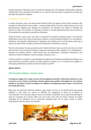 Doctissimo.fr
Avril 2012 Page 54 sur 70
isolation phonique et thermique (avec les économies d'énergie que cela implique), imputrescible, fongicide,
ininflammable, micro drainage de l'humidité, etc. Le chanvre entre aussi dans la composition de briques qui
possèdent des propriétés analogues.
Le matériau du XXIe siècle ?
Les fibres du chanvre, elles, sont utilisées dans l'industrie textile. Par rapport à d'autres fibres naturelles, elles
possèdent en effet plusieurs atouts notables : une plus grande solidité, une action antibactérienne qui les rend
particulièrement indiquées pour fabriquer des chaussettes, une absorption très rapide de l'humidité qui
favorise le confort. En revanche, les vêtements en chanvre se révèlent généralement plus chers à l'achat, du
fait notamment du retard dans les procédés de fabrication.
L'huile de chanvre, pour sa part, entre dans la composition de produits cosmétiques grâce à ses propriétés
d'hydratation et de sa forte teneur en acides gras essentiels, en acide linoléique (oméga 6) et en acide gamma-
linolénique. Ses propriétés raffermissantes et réparatrices sont utilisées pour le soin de la peau, tandis que sa
richesse en acides aminés contribue à donner plus d'élasticité et de brillant aux cheveux.
Mais l'un des domaines les plus prometteurs pour l'emploi du chanvre (ainsi que du lin, du sisal, etc.) réside
peut-être dans la mise au point de matériaux composites intégrant des fibres végétales. Ces « bioplastiques »
réunissent de multiples qualités : faible densité pour des performances mécaniques intéressantes, coût
inférieur aux fibres synthétiques, bonne acoustique, résistance au feu...
A l'heure actuelle, ces matériaux sont principalement employés par l'industrie automobile pour fabriquer des
pièces intérieures (accoudoirs, dossiers de sièges, garnitures de portes, etc.). Un marché qui est appelé à se
développer parallèlement au déclin des dérivés du pétrole type PVC.
Bernard Rastoin
II.23. Décoration intérieure : tendance nature
Conséquence logique de la vogue en faveur du développement durable, la décoration intérieure se met
à son tour au vert. Teintes et matériaux naturels, plantes pour purifier l'atmosphère de votre maison,
meubles et accessoires recyclés ou éthiques, les solutions ne manquent pas pour donner à son chez-soi
une touche plus écolo...
Opter pour une décoration d'intérieur tendance nature repose à la fois sur la recherche d'une plus grande
simplicité et d'un retour aux sources, et d'afficher son engagement en faveur de la défense de
l'environnement. C'est une façon d'agir en faveur de la planète au quotidien, tout en préservant davantage la
santé des occupants de la maison. Mais c'est aussi (voire avant tout) une bonne occasion de soigner
l'esthétique de son habitation tout en s'inscrivant résolument dans l'air du temps, comme le montre
l'engouement récent des stylistes en la matière.
 