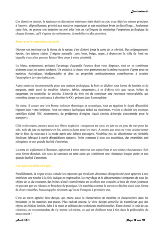 Doctissimo.fr
Avril 2012 Page 55 sur 70
Ces dernières années, la tendance en décoration intérieure était plutôt au zen, avec déjà les mêmes principes
à l'œuvre : dépouillement, priorité aux matières organiques et aux matériaux bruts de décoffrage... Seulement
cette fois, on pousse son attention un poil plus loin en s'efforçant de minimiser l'empreinte écologique de
chaque élément, qu'il s'agisse de revêtements, de mobilier ou d'accessoires.
Jouer avec les matériaux naturels
Décorer son intérieur sur le thème de la nature, c'est d'abord jouer la carte de la sobriété. Des aménagements
épurés, des teintes claires d'origine naturelle (vert, brun, beige, taupe...) dresseront la toile de fond sur
laquelle vous allez pouvoir laisser libre court à votre créativité.
Le blanc, notamment, présente l'avantage d'agrandir l'espace dont vous disposez, tout en se combinant
aisément avec les autres couleurs. Un enduit à la chaux vous permettra par la même occasion d'opter pour un
matériau écologique, biodégradable et dont les propriétés antibactériennes contribueront à assainir
l'atmosphère de votre habitation.
Autre matériau incontournable pour une maison écologique, le bois se décline sous forme de lambris et de
parquets, mais aussi de meubles (chaises, tables, rangements...) et d'objets tels que vases, boîtes de
rangement ou ustensiles de cuisine. L'intérêt du bois est de constituer une ressource renouvelable, qui
contribue durant sa croissance à absorber le CO2 présent dans l'atmosphère.
En outre, il assure une très bonne isolation thermique et acoustique, tout en régulant le degré d'humidité
régnant dans votre intérieur. Pour un impact écologique réduit au maximum, veillez à choisir des essences
certifiées (label FSC notamment), de préférence d'origine locale (moins d'énergie consommée pour le
transport).
Côté revêtements, pensez aussi aux fibres végétales : moquettes en coco, en jute ou en jonc de mer pour les
sols, toile de jute ou tapisserie en lin, coton ou laine pour les murs. A moins que vous ne vous laissiez tenter
par le lino, de nouveau à la mode après une éclipse passagère. N'oubliez pas de sélectionner un véritable
linoléum fabriqué à partir d'ingrédients naturels. Point commun à tous ces matériaux, des propriétés anti
allergènes et une grande facilité d'entretien.
La terre est également à l'honneur, apportant à votre intérieur son aspect brut et ses teintes chaleureuses. Soit
sous forme d'enduit, soit sous de carreaux en terre cuite qui combinent une résistance longue durée et une
grande facilité d'entretien.
Une question d'état d'esprit
Parallèlement, la vogue écolo stimule les créateurs qui rivalisent désormais d'ingéniosité pour apporter à nos
intérieurs une touche à la fois ludique et responsable. Le recyclage et le détournement s'emparent de tous les
objets de la vie courante, des boîtes d'œufs transformées en soliflore aux coussins à base de vieux journaux
en passant par les rideaux en bouchon de plastique. Un matériau comme le carton se décline aussi sous forme
de divers meubles, beaucoup plus résistants qu'on ne l'imagine à première vue.
C'est ce qu'on appelle l'éco-design, qui prône aussi la récupération de meubles et d'accessoires dans les
brocantes et les marchés aux puces. Plus radical encore, le slow design conseille de n'employer que des
objets en édition limitée, faits à la main et utilisant des techniques traditionnelles. Etant donné le coût de ces
créations, on recommandera de s'y mettre soi-même, ce qui est d'ailleurs tout à fait dans la philosophie du
mouvement !
 