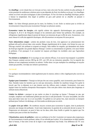 Doctissimo.fr
Avril 2012 Page 57 sur 70
Le chauffage : avoir chaud chez soi n'est pas un luxe, mais cela reste l'un des conforts les plus polluants. Il
existe pourtant de nombreuses solutions pour ne pas dépendre du fioul, du charbon ou du gaz. Les chauffages
solaire ou à bois sont plus écologiques et plus économiques. Si l'on s'en tient au chauffage électrique, penser
à baisser la température d'un degré et préférer un gros pull permet de se chauffer en pensant à
l'environnement.
Isoler : les fuites d'énergie passent par les murs, les fenêtres, le toit. Isoler sa maison peut se révéler un
investissement à long terme pour économiser l'énergie sur plusieurs années.
Economiser toutes les énergies, cela signifie acheter des appareils électroménagers peu gourmands
(Catégorie A, B et C de l'étiquette énergie) et les entretenir pour limiter leur pollution. Par exemple, un
réfrigérateur régulièrement dégivré permet de baisser ses émissions de gaz à effet de serre. Economiser, c'est
aussi chasser la veille des appareils électriques, afin d'économiser en moyenne 84 euros par an.
Notre alimentation compte : acheter des produits venus de loin, c'est approuver un acheminement très
polluant afin qu'ils arrivent dans votre assiette. Manger régulièrement de la viande, c'est fermer les yeux sur
l'élevage extensif, très polluant et exigeant en énergie. Sans oublier les surgelés, qui demandent une chaîne
du froid qui engendre une grande dépense d'énergie. Limiter sa consommation en général, c'est aussi limiter
la pollution. C'est pourquoi il est essentiel de toujours privilégier les écolabels ainsi que l'agriculture
biologique.
Nos déchets se multiplient. Si le recyclage est une solution efficace, il est encore trop marginal. La poubelle
d'un Français contient environ 200 kg de CO², soit 10% de ses émissions annuelles. Car la majorité des
déchets est tout simplement incinérée ou enfouie. Veiller donc à ne pas multiplier les emballages et recycler
autant que possible, c'est déjà une initiative prometteuse.
Au travail
Ces quelques recommandations valent également pour la maison, même si elles s'appliquent plus souvent au
bureau :
Equiper pour économiser : l'énergie ne doit pas être une source gaspillée, mais économisée, pour limiter les
frais. Eteindre toutes les lumières qui ne sont pas nécessaires, éteindre les machines lorsque l'on quitte le
travail, que l'on va déjeuner ou à une réunion sont des réflexes aisés à adopter. Economiser, c'est aussi
équiper toutes les lumières d'ampoules fluocompactes. Elles sont plus chères mais durent plus longtemps et
utilisent moins d'électricité.
Limiter les déchets : pourquoi ne pas mettre en place le recyclage au bureau ? Pourquoi ne pas, par
exemple, remplacer son traditionnel gobelet par une tasse à café personnelle ? En acier inoxydable, une telle
tasse peut durer toute une vie et est recyclable. Un gobelet ne sert qu'une fois, mais nécessite un transport
polluant pour l'enfouir à la décharge, où il deviendra un déchet pour un siècle.
Le papier n'est pas infini : De nombreux moyens existent pour économiser le papier, dont la production
nécessite une énergie très polluante. Avant toute impression, la question de sa nécessité devrait se poser. Si
l'impression est nécessaire, on peut le faire sur les deux côtés d'une feuille et garder les papiers que l'on
voudrait jeter pour en faire des brouillons.
Climatisation, source de pollution : entre un ventilateur et la clim', le premier est toujours plus respectueux
de l'environnement et moins polluant, même s'il ne refroidit pas la pièce. Si la climatisation est déjà installée
dans le bureau, il faut alors éviter de la régler à une température trop froide. Une différence de 5°C avec
 