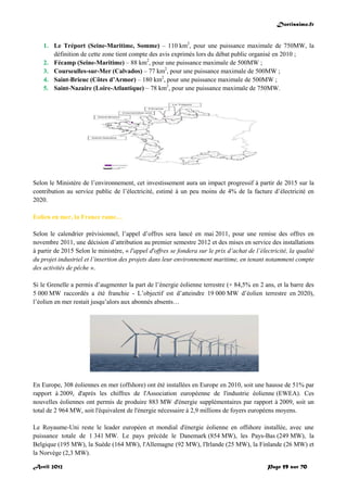 Doctissimo.fr
Avril 2012 Page 59 sur 70
1. Le Tréport (Seine-Maritime, Somme) – 110 km2
, pour une puissance maximale de 750MW, la
définition de cette zone tient compte des avis exprimés lors du débat public organisé en 2010 ;
2. Fécamp (Seine-Maritime) – 88 km2
, pour une puissance maximale de 500MW ;
3. Courseulles-sur-Mer (Calvados) – 77 km2
, pour une puissance maximale de 500MW ;
4. Saint-Brieuc (Côtes d’Armor) – 180 km2
, pour une puissance maximale de 500MW ;
5. Saint-Nazaire (Loire-Atlantique) – 78 km2
, pour une puissance maximale de 750MW.
Selon le Ministère de l’environnement, cet investissement aura un impact progressif à partir de 2015 sur la
contribution au service public de l’électricité, estimé à un peu moins de 4% de la facture d’électricité en
2020.
Eolien en mer, la France rame…
Selon le calendrier prévisionnel, l’appel d’offres sera lancé en mai 2011, pour une remise des offres en
novembre 2011, une décision d’attribution au premier semestre 2012 et des mises en service des installations
à partir de 2015 Selon le ministère, « l'appel d'offres se fondera sur le prix d’achat de l’électricité, la qualité
du projet industriel et l’insertion des projets dans leur environnement maritime, en tenant notamment compte
des activités de pêche ».
Si le Grenelle a permis d’augmenter la part de l’énergie éolienne terrestre (+ 84,5% en 2 ans, et la barre des
5 000 MW raccordés a été franchie - L’objectif est d’atteindre 19 000 MW d’éolien terrestre en 2020),
l’éolien en mer restait jusqu’alors aux abonnés absents…
En Europe, 308 éoliennes en mer (offshore) ont été installées en Europe en 2010, soit une hausse de 51% par
rapport à 2009, d'après les chiffres de l'Association européenne de l'industrie éolienne (EWEA). Ces
nouvelles éoliennes ont permis de produire 883 MW d'énergie supplémentaires par rapport à 2009, soit un
total de 2 964 MW, soit l'équivalent de l'énergie nécessaire à 2,9 millions de foyers européens moyens.
Le Royaume-Uni reste le leader européen et mondial d'énergie éolienne en offshore installée, avec une
puissance totale de 1 341 MW. Le pays précède le Danemark (854 MW), les Pays-Bas (249 MW), la
Belgique (195 MW), la Suède (164 MW), l'Allemagne (92 MW), l'Irlande (25 MW), la Finlande (26 MW) et
la Norvège (2,3 MW).
 