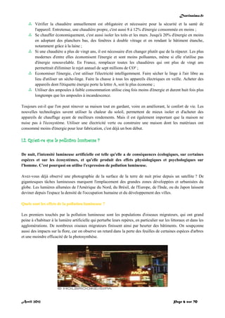 Doctissimo.fr
Avril 2012 Page 6 sur 70
 Vérifier la chaudière annuellement est obligatoire et nécessaire pour la sécurité et la santé de
l'appareil. Entretenue, une chaudière propre, c'est aussi 8 à 12% d'énergie consommée en moins ;
 Se chauffer économiquement, c'est aussi isoler les toits et les murs. Jusqu'à 20% d'énergie en moins
en adoptant des planchers bas, des fenêtres à double vitrage et en rendant le bâtiment étanche,
notamment grâce à la laine ;
 Si une chaudière a plus de vingt ans, il est nécessaire d'en changer plutôt que de la réparer. Les plus
modernes d'entre elles économisent l'énergie et sont moins polluantes, même si elle n'utilise pas
d'énergie renouvelable. En France, remplacer toutes les chaudières qui ont plus de vingt ans
permettrait d'éliminer le rejet annuel de sept millions de CO² ;
 Economiser l'énergie, c'est utiliser l'électricité intelligemment. Faire sécher le linge à l'air libre au
lieu d'utiliser un sèche-linge. Faire la chasse à tous les appareils électriques en veille. Acheter des
appareils dont l'étiquette énergie porte la lettre A, soit le plus économe ;
 Utiliser des ampoules à faible consommation utilise cinq fois moins d'énergie et durent huit fois plus
longtemps que les ampoules à incandescence.
Toujours est-il que l'on peut rénover sa maison tout en gardant, voire en améliorant, le confort de vie. Les
nouvelles technologies savent utiliser la chaleur du soleil, permettent de mieux isoler et d'acheter des
appareils de chauffage ayant de meilleurs rendements. Mais il est également important que la maison ne
nuise pas à l'écosystème. Utiliser une électricité verte ou construire une maison dont les matériaux ont
consommé moins d'énergie pour leur fabrication, c'est déjà un bon début.
I.2. Qu'est-ce que la pollution lumineuse ?
De nuit, l'intensité lumineuse artificielle est telle qu'elle a de conséquences écologiques, sur certaines
espèces et sur les écosystèmes, et qu'elle produit des effets physiologiques et psychologiques sur
l'homme. C'est pourquoi on utilise l'expression de pollution lumineuse.
Avez-vous déjà observé une photographie de la surface de la terre de nuit prise depuis un satellite ? De
gigantesques tâches lumineuses marquent l'emplacement des grandes zones développées et urbanisées du
globe. Les lumières allumées de l'Amérique du Nord, du Brésil, de l'Europe, de l'Inde, ou du Japon laissent
deviner depuis l'espace la densité de l'occupation humaine et du développement des villes.
Quels sont les effets de la pollution lumineuse ?
Les premiers touchés par la pollution lumineuse sont les populations d'oiseaux migrateurs, qui ont grand
peine à s'habituer à la lumière artificielle qui perturbe leurs repères, en particulier sur les littoraux et dans les
agglomérations. De nombreux oiseaux migrateurs finissent ainsi par heurter des bâtiments. On soupçonne
aussi des impacts sur la flore, car on observe un retard dans la perte des feuilles de certaines espèces d'arbres
et une moindre efficacité de la photosynthèse.
 