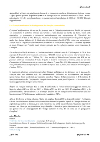 Doctissimo.fr
Avril 2012 Page 60 sur 70
Aujourd’hui, la France est actuellement absente de ce classement car elle ne détient aucune éolienne en mer.
Le pays prévoit pourtant de produire 6 000 MW d'énergie avec les éoliennes offshore d'ici 2020. L'EWEA
prévoit qu'en 2011, les nouvelles éoliennes en mer permettront la production de 1 000 et 1 500 MW d'énergie
supplémentaire.
Les Français soutiennent le développement des énergies renouvelables
Ce coup d’accélérateur ne fait pas que des heureux, ainsi la Fédération environnement durable qui regroupe
735 associations et collectifs opposés aux turbines à vent dénonce un marché de dupes. Selon cette
association, ce programme « entrainerait mécaniquement une augmentation de l'électricité des
consommateurs de 30% à 40%. Alors que 3 millions de ménages en situation précaire ne peuvent déjà plus
régler leur facture d'électricité, la Fédération Environnement Durable (FED) estime que subventionner
l'éolien avec de l'argent des consommateurs est immoral et socialement dangereux ». Elle remet également
en doute l’impact sur l’emploi local, laissant entendre que les éoliennes géantes seront importées de
l’étranger…
Une vision que réfute le Ministère : « L’éolien représentait en France près de 11 000 emplois en 2010. Si les
objectifs du Grenelle Environnement sont tenus, l’ADEME prévoit que le nombre total d’emplois liés à
l’éolien s’élèvera à plus de 17 000 en 2012. Avec un objectif d’installation d’environ 1000 MW par an,
plusieurs unités de construction de mâts, de pales et d’autres composants d’éolienne, ainsi que des sites
d’assemblage d’éoliennes pourraient trouver leur place en France d’ici 2020. Ces nouveaux investissements
nous permettraient de multiplier par six le nombre d’emplois dans la filière pour totaliser 60 000 emplois à
l’horizon 2020 ».
Si localement, plusieurs associations reprochent l’impact esthétique de ces éoliennes sur le paysage, les
Français dans leur ensemble sont très majoritairement favorables au développement des énergies
renouvelables. Selon les résultats du baromètre annuel de l'Agence de l'environnement et de la maîtrise de
l'énergie (Ademe) sur les Français et les énergies renouvelables, publié jeudi 20 janvier, 97% souhaitent voir
le développement des énergies renouvelables.
D'après les Français interrogés dans le cadre de cette étude, la France devrait développer en priorité, les
l'énergie solaire (61% vs 68% en 2009) et l'éolien (53% vs 43% en 2009). L'hydraulique (20%) et la
géothermie (19%) arrivent ensuite. Les avantages procurés par les énergies renouvelables restent ceux sur
l'environnement (83%) loin devant les économies budgétaires (52%).
Afin de développer la filière éolienne, l’état a mis en place depuis 2000 un dispositif incitatif : l’obligation
d’achat. Les distributeurs d’électricité doivent acheter l’électricité produite à partir de l’énergie éolienne aux
exploitants qui en font la demande, à un tarif d’achat fixé par arrêté. Le distributeur d’électricité répercute le
surcoût à ses clients par une contribution proportionnelle à l’électricité qu’ils consomment (CSPE). Et vous,
que pensez-vous du développement de l’énergie éolienne en mer, de son coût, de ses perspectives
d’emplois ?
Luc Blanchot
Sources
Fédération Environnement durable – communiqué du 31 janvier
Energie éolienne - Dossier de presse du Ministère de l’écologie, du développement durable, des transports et du
logement
Record 51% Growth for EU Offshore Wind Power in 2010 - Communiqué de presse de l’EWEA
www.ewea.org
 