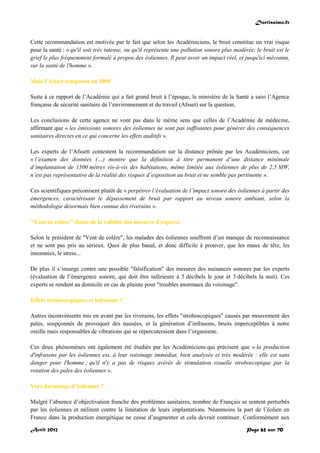Doctissimo.fr
Avril 2012 Page 62 sur 70
Cette recommandation est motivée par le fait que selon les Académiciens, le bruit constitue un vrai risque
pour la santé : « qu'il soit très intense, ou qu'il représente une pollution sonore plus modérée, le bruit est le
grief le plus fréquemment formulé à propos des éoliennes. Il peut avoir un impact réel, et jusqu'ici méconnu,
sur la santé de l'homme ».
Mais l’Afsset temporise en 2008
Suite à ce rapport de l’Académie qui a fait grand bruit à l’époque, le ministère de la Santé a saisi l’Agence
française de sécurité sanitaire de l’environnement et du travail (Afsset) sur la question.
Les conclusions de cette agence ne vont pas dans le même sens que celles de l’Académie de médecine,
affirmant que « les émissions sonores des éoliennes ne sont pas suffisantes pour générer des conséquences
sanitaires directes en ce qui concerne les effets auditifs ».
Les experts de l’Afssett contestent la recommandation sur la distance prônée par les Académiciens, car
« l’examen des données (…) montre que la définition à titre permanent d’une distance minimale
d’implantation de 1500 mètres vis-à-vis des habitations, même limitée aux éoliennes de plus de 2,5 MW,
n’est pas représentative de la réalité des risques d’exposition au bruit et ne semble pas pertinente ».
Ces scientifiques préconisent plutôt de « perpétrer l’évaluation de l’impact sonore des éoliennes à partir des
émergences, caractérisant le dépassement de bruit par rapport au niveau sonore ambiant, selon la
méthodologie désormais bien connue des riverains ».
"Vent de colère" doute de la validité des mesures d’experts
Selon le président de "Vent de colère", les malades des éoliennes souffrent d’un manque de reconnaissance
et ne sont pas pris au sérieux. Quoi de plus banal, et donc difficile à prouver, que les maux de tête, les
insomnies, le stress...
De plus il s’insurge contre une possible "falsification" des mesures des nuisances sonores par les experts
(évaluation de l’émergence sonore, qui doit être inférieure à 5 décibels le jour et 3 décibels la nuit). Ces
experts se rendent au domicile en cas de plainte pour "troubles anormaux du voisinage".
Effets stroboscopiques et infrasons ?
Autres inconvénients mis en avant par les riverains, les effets "stroboscopiques" causés par mouvement des
pales, soupçonnés de provoquer des nausées, et la génération d’infrasons, bruits imperceptibles à notre
oreille mais responsables de vibrations qui se répercuteraient dans l’organisme.
Ces deux phénomènes ont également été étudiés par les Académiciens qui précisent que « la production
d'infrasons par les éoliennes est, à leur voisinage immédiat, bien analysée et très modérée : elle est sans
danger pour l'homme ; qu'il n'y a pas de risques avérés de stimulation visuelle stroboscopique par la
rotation des pales des éoliennes ».
Vers davantage d’éoliennes ?
Malgré l’absence d’objectivation franche des problèmes sanitaires, nombre de Français se sentent perturbés
par les éoliennes et militent contre la limitation de leurs implantations. Néanmoins la part de l’éolien en
France dans la production énergétique ne cesse d’augmenter et cela devrait continuer. Conformément aux
 