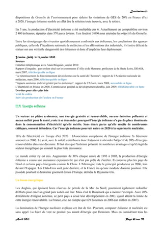 Doctissimo.fr
Avril 2012 Page 63 sur 70
dispositions du Grenelle de l’environnement pour réduire les émissions de GES de 20% en France d’ici
à 2020, l’énergie éolienne semble en effet être la solution toute trouvée, avec le solaire.
En 3 ans, la production d’électricité éolienne a été multipliée par 6. Actuellement on comptabilise environ
2 400 éoliennes, réparties dans 370 parcs éoliens. Il en faudrait 5 000 pour atteindre les objectifs du Grenelle.
Entre les témoignages des riverains quotidiennement confrontés aux éoliennes, les conclusions des agences
publiques, celles de l’Académie nationale de médecine et les affirmations des industriels, il s’avère délicat de
statuer sur une véritable dangerosité des éoliennes et donc d’empêcher leur déploiement.
Yamina Saïdj, le 13 janvier 2010
Sources
Entretien téléphonique avec Alain Bruguier, janvier 2010
Rapport d’enquête : parc éolien situé sur les communes d’Ally et de Mercœur, préfecture de la Haute Loire, DDASS,
mars 2007, téléchargeable en ligne
"Le retentissement du fonctionnement des éoliennes sur la santé de l’homme", rapport de l’Académie nationale de
médecine, mars 2006, téléchargeable en ligne
"Impacts sanitaires du bruit généré par les éoliennes", rapport de l’Afssett, mars 2008, accessible en ligne
L’électricité en France en 2008, Commissariat général au développement durable, juin 2009, téléchargeable en ligne
Des sites pour aller plus loin
Vent de colère
Suivi de production de l’éolien en France
III.4. Energie éolienne
Un secteur en pleine croissance, une énergie gratuite et renouvelable, aucune émission polluante et
aucun méfait pour la santé, reste à se demander pourquoi l'énergie éolienne n'a pas la place dominante
dans la consommation d'électricité qu'elle mérite. Sans doute parce qu'elle suscite de nombreuses
critiques, souvent infondées. Car l'énergie éolienne pourrait nuire en 2020 à la suprématie nucléaire.
16% de l'électricité en Europe d'ici 2020 : l'Association européenne de l'énergie éolienne l'a fièrement
annoncé en 2006. Le vent, avec le soleil, contribuera donc fortement à atteindre l'objectif de 20% d'énergies
renouvelables dans une décennie. Il faut dire que l'éolienne présente de nombreux avantages et qu'il s'agit du
secteur énergétique qui connaît la plus forte croissance.
Le monde entier s'y est mis. Augmentant de 38% chaque année de 1993 à 2002, la production d'énergie
éolienne a connu une croissance exponentielle qui n'est pas prête de s'arrêter. Il concerne plus les pays du
Nord et certains pays émergeants comme la Chine. L'Allemagne reste le principal producteur en 2006, loin
devant l'Espagne. Les Etats-Unis sont juste derrière, et la France n'a qu'une modeste dixième position. Elle
possède pourtant le deuxième gisement éolien d'Europe, derrière le Royaume-Uni.
Un boom énergétique
Les Anglais, qui épuisent leurs réserves de pétrole de la Mer du Nord, pourraient également redoubler
d'efforts pour créer un grand parc éolien sur mer. Mais c'est le Danemark qui a montré l'exemple. Avec 20%
d'électricité d'origine éolienne, ce petit pays a cessé leur développement en 2003, ayant atteint la limite de
cette énergie renouvelable. La France, elle, ne compte que 629 éoliennes en 2006 (un millier en 2007).
La domination de l'énergie nucléaire explique cet état de fait. Pourtant, comparer éolienne et nucléaire est
sans appel. La force du vent ne produit pas autant d'énergie que l'uranium. Mais en considérant tous les
 