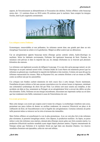 Doctissimo.fr
Avril 2012 Page 64 sur 70
aspects, de l'investissement au démantèlement et l'évacuation des déchets, l'éolien offshore coûte beaucoup
moins cher : 3,1 centimes d'euro en 2010 contre 50 centimes pour le nucléaire. Sans compter les énergies
fossiles, dont le prix augmente constamment.
Les critiques contre l'éolienne
Economiques, renouvelables et non polluantes, les éoliennes auront donc une grande part dans un mix
énergétique l'associant au solaire et à la géothermie. Malgré un débat soulevé par ses détracteurs.
Car un aérogénérateur apporte beaucoup moins d'énergie qu'une centrale solaire, hydro-électrique ou
nucléaire. Selon les habitants environnants, l'éolienne fait également beaucoup de bruit. Pourtant, les
nuisances sont prévues et dans la majorité des cas, les champs d'éoliennes ne se trouvent qu'à plusieurs
kilomètres des maisons.
Les éoliennes sont également accusées de défigurer le paysage. Il va sans dire qu'un paysage naturel, un site
historique ou un parc national seront évités. Certaines études de Louis Harris ont néanmoins prouvé que les
éoliennes ne gênaient pas visuellement la majorité des habitants et des touristes. Certains ont aussi dit que les
éoliennes massacraient les oiseaux. Mais au Royaume-Uni, une centaine d'éoliens a tué un oiseau en 2006,
contre un million tués par les automobiles.
Ces critiques non fondées cachent néanmoins de réels soucis face à cette énergie. Encore maintenant,
l'installation de parcs éoliens se fait sans aucune concertation avec les acteurs locaux et régionaux, entraînant
une contestation systématique du choix fait par l'Etat. Les éoliens sont aussi soumis aux tempêtes, et des
accidents ont déjà eu lieu, notamment au Portugal, où un aérogénérateur brisé a envoyé des débris sur plus
d'un kilomètre. Enfin, l'éolienne est une énergie encombrante, nécessitant une importante surface au sol alors
que leur rendement reste faible, notamment à cause de l'intermittence du vent.
Un avenir prometteur
Mais cette énergie a un avenir qui coupera court à toutes les critiques. La technologie s'améliore sans cesse,
permettant aux parcs éoliens de donner un meilleur rendement, de conserver l'électricité sur place et de
s'affranchir du bruit, de l'encombrement et de la fragilité des aérogénérateurs. Certaines éoliennes de petite
taille pourront même se retrouver sur les toits et terrasses des immeubles.
Mais l'éolien offshore est actuellement la voie la plus prometteuse. Avec un vent plus fort et des éoliennes
plus résistantes, le potentiel énergétique atteint, voire dépasse, la production nucléaire. Au Japon, on pense
même à créer des éoliennes sous-marines, donnant plus d'énergie encore grâce aux forts courants marins. La
production d'électricité nucléaire mondiale ayant stagné depuis plusieurs années, l'Agence internationale de
l'énergie estime que l'éolienne et le nucléaire feront jeu égal dans une douzaine d'années. Les réserves
mondiales d'uranium sont épuisables, celles du vent sont infinies.
 