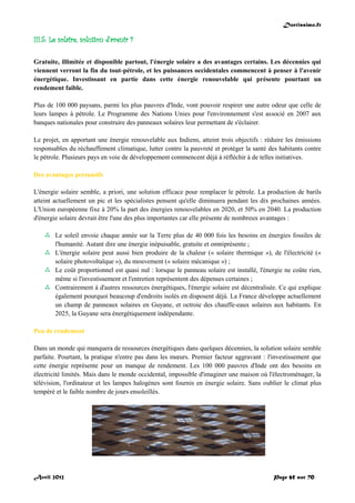 Doctissimo.fr
Avril 2012 Page 65 sur 70
III.5. Le solaire, solution d'avenir ?
Gratuite, illimitée et disponible partout, l'énergie solaire a des avantages certains. Les décennies qui
viennent verront la fin du tout-pétrole, et les puissances occidentales commencent à penser à l'avenir
énergétique. Investissant en partie dans cette énergie renouvelable qui présente pourtant un
rendement faible.
Plus de 100 000 paysans, parmi les plus pauvres d'Inde, vont pouvoir respirer une autre odeur que celle de
leurs lampes à pétrole. Le Programme des Nations Unies pour l'environnement s'est associé en 2007 aux
banques nationales pour construire des panneaux solaires leur permettant de s'éclairer.
Le projet, en apportant une énergie renouvelable aux Indiens, atteint trois objectifs : réduire les émissions
responsables du réchauffement climatique, lutter contre la pauvreté et protéger la santé des habitants contre
le pétrole. Plusieurs pays en voie de développement commencent déjà à réfléchir à de telles initiatives.
Des avantages persuasifs
L'énergie solaire semble, a priori, une solution efficace pour remplacer le pétrole. La production de barils
atteint actuellement un pic et les spécialistes pensent qu'elle diminuera pendant les dix prochaines années.
L'Union européenne fixe à 20% la part des énergies renouvelables en 2020, et 50% en 2040. La production
d'énergie solaire devrait être l'une des plus importantes car elle présente de nombreux avantages :
 Le soleil envoie chaque année sur la Terre plus de 40 000 fois les besoins en énergies fossiles de
l'humanité. Autant dire une énergie inépuisable, gratuite et omniprésente ;
 L'énergie solaire peut aussi bien produire de la chaleur (« solaire thermique »), de l'électricité («
solaire photovoltaïque »), du mouvement (« solaire mécanique ») ;
 Le coût proportionnel est quasi nul : lorsque le panneau solaire est installé, l'énergie ne coûte rien,
même si l'investissement et l'entretien représentent des dépenses certaines ;
 Contrairement à d'autres ressources énergétiques, l'énergie solaire est décentralisée. Ce qui explique
également pourquoi beaucoup d'endroits isolés en disposent déjà. La France développe actuellement
un champ de panneaux solaires en Guyane, et octroie des chauffe-eaux solaires aux habitants. En
2025, la Guyane sera énergétiquement indépendante.
Peu de rendement
Dans un monde qui manquera de ressources énergétiques dans quelques décennies, la solution solaire semble
parfaite. Pourtant, la pratique n'entre pas dans les mœurs. Premier facteur aggravant : l'investissement que
cette énergie représente pour un manque de rendement. Les 100 000 pauvres d'Inde ont des besoins en
électricité limités. Mais dans le monde occidental, impossible d'imaginer une maison où l'électroménager, la
télévision, l'ordinateur et les lampes halogènes sont fournis en énergie solaire. Sans oublier le climat plus
tempéré et le faible nombre de jours ensoleillés.
 