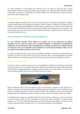 Doctissimo.fr
Avril 2012 Page 66 sur 70
Le solaire thermique se révèle efficace pour chauffer l'eau et ne coûte pas aussi cher que le solaire
photovoltaïque. Pourtant, la recherche progresse dans ce domaine et le rendement, déjà très faible, s'améliore
constamment. En France et en Allemagne, des crédits d'impôt et des aides financières ont été mis en place
pour tous les types d'énergie solaire.
Une chance pour l'Afrique ?
Le monde occidental se prépare donc à l'avenir en investissant dans cette énergie renouvelable. L'Espagne
construit actuellement le plus grand parc de panneaux solaires d'Europe en Andalousie. Mais qu'en est-il de
l'Afrique ? Cette énergie serait également une chance pour ce continent, qui a l'ardeur du soleil comme une
de ses richesses. Mais l'Afrique est aussi le continent qui semble le moins disposé à pouvoir en profiter. Il est
encore trop tôt pour savoir si le solaire constitue vraiment une alternative au pétrole, mais une chose est sûre,
le soleil est l'énergie de l'avenir.
III.6. Les autres sources d'énergie (marémotrice, géothermie...)
La Terre déborde d'énergies. Qu'il s'agisse de la chaleur du sol, des exhalaisons des déchets
organiques ou de la force des marées, elle est capable d'apporter à l'humanité un développement
respectueux de l'environnement. Mais si la géothermie et la biomasse présente des avantages certains,
on s'interroge encore sur les bienfaits de la marémotrice et de l'énergie hydraulique. Petite revue de
ces énergies renouvelables promises à un bel avenir.
Les marées, la chaleur terrestre, les gaz émis par les déchets organiques : tout peut être source d'énergie sur
la planète, au même titre que la force du vent ou des rayons du soleil. Si leur développement est entamé
depuis des décennies, ces énergies renouvelables n'ont pas encore atteint leur pic de production, loin de là.
La force du sol : la géothermie
La Terre est active et vivante. La preuve en est, avec la géothermie, troisième source d'énergie renouvelable
en France. Loin dans le sol, les roches émettent de la radioactivité qui produit une quantité énorme d'énergie.
Elles chauffent les nappes phréatiques, et donnent parfois naissance aux sources chaudes. Le soleil a aussi
son rôle, lorsque la planète stocke en son sol l'énergie venue de ses rayons.
Dans la géothermie basse et très basse énergie se base sur cette énergie « géosolaire » pour produire de la
chaleur. Les pompes n'ont pas besoin d'aller profondément chercher l'énergie qui servira à chauffer l'eau et
les foyers. Présentes dans plus de 70 pays du monde en 2005, cette technique a de beaux jours devant elle
puisqu'elle permet de chauffer des dizaines de milliers de foyers, surtout en Allemagne, Suisse et en Suède.
La géothermie haute énergie, elle, produit de l'électricité. Très utilisés en Amérique et en Asie, elle nécessite
un sol très chaud, comme les terres volcaniques ou proches des failles tectoniques. En Europe, l'Italie
s'engage, avec 1,5% de sa production d'électricité issue de la géothermie haute énergie. Les Etats-Unis sont
en tête de la production dans le monde, mais 17% de l'électricité islandaise est géothermique.
 