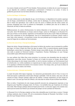 Doctissimo.fr
Avril 2012 Page 67 sur 70
Les sources chaudes servent aussi 87% des Islandais. Partout présente, la chaleur du sol a aussi l'avantage de
ne pas dépendre des conditions atmosphériques, contrairement à l'éolienne et au solaire. A terme, la
géothermie peut devenir une très bonne alternative au chauffage au gaz.
La force du biogaz : la biomasse
Une autre solution pour ne plus dépendre du gaz, c'est la biomasse. La dégradation de la matière organique
crée du biogaz, essentiellement du méthane, comme dans les décharges, les stations d'épuration et même
dans le fumier des agriculteurs. Gaz à effet de serre très nocif, le méthane peut être utilisé comme une
ressource énergétique pour éviter la pollution de l'atmosphère. Le méthane peut créer de la chaleur, de
l'électricité, du froid, et même du carburant.
Malheureusement, les centres d'enfouissement, les stations d'épuration et les agriculteurs ne sont pas des
touts prêts. Seuls 450 déchetteries en Europe créent du biogaz, surtout en Allemagne et au Royaume-Uni,
alors que la France est loin derrière. Egalement, les biocarburants font de plus en plus l'objet de polémiques
alors qu'ils connaissent un fort développement. Issus de la transformation de plusieurs cultures (canne à
sucre, maïs, colza, tournesol...), ils pourraient, à terme, être aussi polluants que les énergies fossiles, surtout à
cause de l'impact de ces cultures sur l'environnement.
La force des cours d'eau : l'énergie hydraulique
Depuis des siècles, l'énergie hydraulique a fait tourner les hélices des moulins à eau et actionnait les soufflets
des forges. La France s'inspire des Etats-Unis dans les années 1950, et construit plusieurs grands barrages
hydrauliques, surtout dans les montagnes. Première énergie renouvelable du pays, elle alimente surtout des
sites isolés et produit de l'électricité destinée à l'exportation. Pourtant, l'hydraulique est aussi l'énergie
renouvelable la plus difficilement développable.
Les eaux polluées font l'objet d'une stricte protection. Les nouveaux sites demandent donc des années de
négociations avant d'être ouverts. Pourtant, la France est le leader du secteur en Europe, devant l'Italie.
L'autre désavantage de cette énergie renouvelable, ce sont les énormes incidences sur l'environnement local
et la biodiversité. Les vieilles installations ne respectent pas les règles actuelles concernant la sauvegarde de
la vie aquatique, la filtration des déchets et les nuisances sonores. Une énergie, donc, qui n'a pas la chance de
connaître le succès du solaire et de l'éolien.
La force de la mer : l'énergie marémotrice
La marée fait parler d'elle depuis longtemps. Les interactions gravitationnelles entre la Terre, la Lune et le
Soleil provoquent ce phénomène naturel plein d'énergie exploitable. Celle des marées, mais aussi celle des
courants de marée, l'énergie cinétique captée par des turbines. L'énergie marémotrice est forte lorsque les
marées le sont. C'est ainsi que l'usine de la Rance a été créée dans les années 60 près du Mont Saint-Michel.
Mais on réalise. L'exploitation de cette énergie potentielle nécessite des aménagements importants et trop
dangereux pour l'équilibre écologique marin. En France, il est probable donc que l'expérience de la Rance
reste isolée. Mais l'énergie cinétique donne de l'espoir pour l'avenir. La force des vagues et les courants sous-
marins peuvent animer des flotteurs qui actionnent des pompes servant à produire de l'électricité.
Le Royaume-Uni et la Norvège comptent sur leurs côtes redoutables pour investir dans ce secteur. L'énergie
cinétique représente, dans le monde, 20% de la consommation d'énergie de l'humanité. Seul défaut : le coût,
plus élevé que l'énergie éolienne ou nucléaire.
 