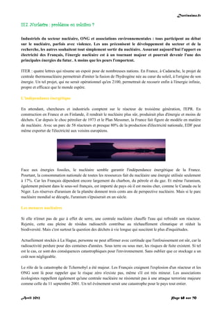 Doctissimo.fr
Avril 2012 Page 68 sur 70
III.7. Nucléaire : problème ou solution ?
Industriels du secteur nucléaire, ONG et associations environnementales : tous participent au débat
sur le nucléaire, parfois avec violence. Les uns préconisent le développement du secteur et de la
recherche, les autres souhaitent tout simplement sortir du nucléaire. Assurant aujourd'hui l'apport en
électricité des Français, l'énergie nucléaire est à un tournant majeur et pourrait devenir l'une des
principales énergies du futur. A moins que les peurs l'emportent.
ITER : quatre lettres qui résume un espoir pour de nombreuses nations. En France, à Cadarache, le projet de
centrale thermonucléaire permettrait d'imiter la fusion de l'hydrogène née au cœur du soleil, à l'origine de son
énergie. Un tel projet, qui ne serait opérationnel qu'en 2100, permettrait de recourir enfin à l'énergie infinie,
propre et efficace que le monde espère.
L'indépendance énergétique
En attendant, chercheurs et industriels comptent sur le réacteur de troisième génération, l'EPR. En
construction en France et en Finlande, il rendrait le nucléaire plus sûr, produirait plus d'énergie et moins de
déchets. Car depuis le choc pétrolier de 1973 et le Plan Messmer, la France fait figure de modèle en matière
de nucléaire. Avec un parc de 58 réacteurs et presque 80% de la production d'électricité nationale, EDF peut
même exporter de l'électricité aux voisins européens.
Face aux énergies fossiles, le nucléaire semble garantir l'indépendance énergétique de la France.
Pourtant, la consommation nationale de toutes les ressources fait du nucléaire une énergie utilisée seulement
à 17%. Car les Français dépendent encore largement du charbon, du pétrole et du gaz. Et même l'uranium,
également présent dans le sous-sol français, est importé de pays où il est moins cher, comme le Canada ou le
Niger. Les réserves d'uranium de la planète donnent trois cents ans de perspective nucléaire. Mais si le parc
nucléaire mondial se décuple, l'uranium s'épuiserait en un siècle.
Les menaces nucléaires
Si elle n'émet pas de gaz à effet de serre, une centrale nucléaire chauffe l'eau qui refroidit son réacteur.
Rejetée, cette eau pleine de résidus radioactifs contribue au réchauffement climatique et réduit la
biodiversité. Mais c'est surtout la question des déchets à vie longue qui suscitent le plus d'inquiétudes.
Actuellement stockés à La Hague, personne ne peut affirmer avec certitude que l'enfouissement est sûr, car la
radioactivité perdure pour des centaines d'années. Sous terre ou sous mer, les risques de fuite existent. Si tel
est le cas, ce sont des conséquences catastrophiques pour l'environnement. Sans oublier que ce stockage a un
coût non négligeable.
Le rôle de la catastrophe de Tchernobyl a été majeur. Les Français craignent l'explosion d'un réacteur et les
ONG sont là pour rappeler que le risque zéro n'existe pas, même s'il est très mineur. Les associations
écologistes rappellent également qu'une centrale nucléaire ne résisterait pas à une attaque terroriste majeure
comme celle du 11 septembre 2001. Un tel événement serait une catastrophe pour le pays tout entier.
 