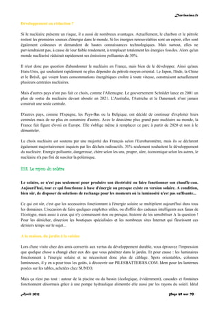 Doctissimo.fr
Avril 2012 Page 69 sur 70
Développement ou réduction ?
Si le nucléaire présente un risque, il a aussi de nombreux avantages. Actuellement, le charbon et le pétrole
restent les premières sources d'énergie dans le monde. Si les énergies renouvelables sont un espoir, elles sont
également coûteuses et demandent de hautes connaissances technologiques. Mais surtout, elles ne
parviendraient pas, à cause de leur faible rendement, à remplacer totalement les énergies fossiles. Alors qu'un
monde nucléarisé réduirait rapidement ses émissions polluantes de 30%.
Il n'est donc pas question d'abandonner le nucléaire en France, mais bien de le développer. Ainsi qu'aux
Etats-Unis, qui souhaitent rapidement ne plus dépendre du pétrole moyen-oriental. Le Japon, l'Inde, la Chine
et le Brésil, qui voient leurs consommations énergétiques croître à toute vitesse, construisent actuellement
plusieurs centrales nucléaires.
Mais d'autres pays n'ont pas fait ce choix, comme l'Allemagne. Le gouvernement Schröder lance en 2001 un
plan de sortie du nucléaire devant aboutir en 2021. L'Australie, l'Autriche et le Danemark n'ont jamais
construit une seule centrale.
D'autres pays, comme l'Espagne, les Pays-Bas ou la Belgique, ont décidé de continuer d'exploiter leurs
centrales mais de ne plus en construire d'autres. Avec le deuxième plus grand parc nucléaire au monde, la
France fait figure d'ovni en Europe. Elle s'oblige même à remplacer ce parc à partir de 2020 et non à le
démanteler.
Le choix nucléaire est soutenu par une majorité des Français selon l'Eurobaromètre, mais ils se déclarent
également majoritairement inquiets par les déchets radioactifs. 31% seulement souhaitent le développement
du nucléaire. Energie polluante, dangereuse, chère selon les uns, propre, sûre, économique selon les autres, le
nucléaire n'a pas fini de susciter la polémique.
III.8. Le rayon du solaire
Le solaire, ce n'est pas seulement pour produire son électricité ou faire fonctionner son chauffe-eau.
Aujourd'hui, tout ce qui fonctionne à base d'énergie ou presque existe en version solaire. A condition,
bien sûr, de disposer de solutions de rechange pour les moments où la luminosité n'est pas suffisante...
Ce qui est sûr, c'est que les accessoires fonctionnant à l'énergie solaire se multiplient aujourd'hui dans tous
les domaines. L'occasion de faire quelques emplettes utiles, ou d'offrir des cadeaux intelligents aux fanas de
l'écologie, mais aussi à ceux qui n'y connaissent rien ou presque, histoire de les sensibiliser A la question !
Pour les dénicher, direction les boutiques spécialisées et les nombreux sites Internet qui fleurissent ces
derniers temps sur le sujet...
A la maison, du jardin à la cuisine
Lors d'une visite chez des amis convertis aux vertus du développement durable, vous éprouvez l'impression
que quelque chose a changé chez eux dès que vous pénétrez dans le jardin. Et pour cause : les luminaires
fonctionnent à l'énergie solaire et ne nécessitent donc plus de câblage. Spots orientables, colonnes
lumineuses, il y en a pour tous les goûts, à découvrir sur PILESBATTERIES.COM. Idem pour les lanternes
posées sur les tables, achetées chez SUNEO.
Mais ça n'est pas tout : autour de la piscine ou du bassin (écologique, évidemment), cascades et fontaines
fonctionnent désormais grâce à une pompe hydraulique alimentée elle aussi par les rayons du soleil. Idéal
 