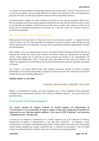 Doctissimo.fr
Avril 2012 Page 7 sur 70
Les impacts sur la psychologie et la physiologie humaine sont du même ordre : comme il "fait jour la nuit", il
y a une perte de repère et une plus grande difficulté à se reposer (c'est l'idée qu'en ville, on n'a pratiquement
jamais de noir total). Un autre type de pollution lumineuse relève de la lumière intrusive.
La lumière intrusive désigne une source lumineuse non désirée ou non sollicitée qui pénètre dans un lieu.
Elle est considérée comme une nuisance quand elle empêche de jouir des fonctions attribuées au lieu, comme
le sommeil dans une chambre ou l'observation des étoiles dans un jardin. Cette nuisance est prise très au
sérieux par la commission international de l'éclairage, qui a émis une norme sur la lumière intrusive à
proximité d'une propriété.
Que peut-on faire pour réduire la pollution lumineuse ?
Historiquement, l'éclairage dans les villes avait avant tout une fonction sécuritaire : il s'agissait de lutter
contre le crime et les vols. Mais aujourd'hui de nombreuses sources de lumières restent allumées de nuit
souvent sans que cela ne soit nécessaire, et au prix d'une consommation d'énergie supplémentaire. On parle
de sur-illumination.
Pour remédier à cet excès, plusieurs pistes existent : tout d'abord, limiter l'éclairage en direction du ciel, en
disposant par exemple des caches sur les lumières à l'extérieur. Ensuite par exemple pour les éclairages
routiers, utiliser quand cela ne remet pas en cause la sécurité des passants et des automobilistes, des
dispositifs rétro-réfléchissants. Enfin, il s'agit aussi dans cette matière de faire preuve de sobriété, et de
réduire tout simplement la sur-illumination, qui en plus de représenter des nuisances, consomme inutilement
de l'énergie.
Sur ce point, il est encore difficile d'agir, mais certaines associations prennent les devant de manière
humoristique. C'est le cas du clan du néon, un groupe de citoyens qui le soir venu, circule dans les rues pour
éteindre les néons des enseignes publicitaires !
Matthieu Mellul, le 6 avril 2009
Ampoules, électroménager, multimédia : bien choisir
Réduire sa consommation d’énergie, cela passe notamment par le choix d’appareils moins gourmands.
Ampoules basses consommation, machine à laver classée A, ordinateur optimisé… tout ce qu’il faut savoir
pour bien choisir.
I.3. Les ampoules LED sont-elles dangereuses ?
Une récente expertise de l’Agence nationale de sécurité sanitaire, de l’alimentation, de
l’environnement et du travail pointe du doigt les lampes à LED, dont l’usage pourrait parfois être
risqué pour les yeux. Mais dans quelles conditions ? Est-ce que les LED "d’intérieur" sont concernées
? Explications pour y voir plus clair.
A mesure que les ampoules à incandescence, les "vieilles" ampoules avec un fil conducteur à l’intérieur,
disparaissent du marché, le consommateur se voit offrir deux alternatives : les ampoules à basse
consommation et les diodes électroluminescentes (LED). Utilisées depuis des années dans l’électronique
comme témoins lumineux par exemple, aujourd’hui elles se retrouvent un peu partout : dans les lampes
torches, à la maison (télévision, luminaires, spots, etc.) ou encore sur les éclairages publics.
 