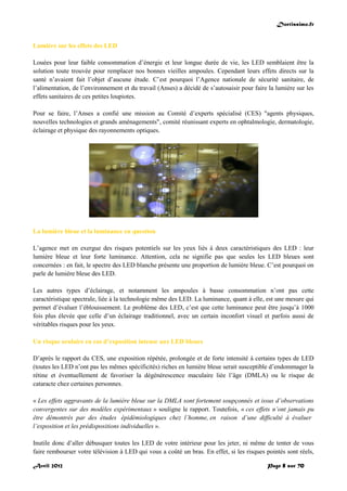 Doctissimo.fr
Avril 2012 Page 8 sur 70
Lumière sur les effets des LED
Louées pour leur faible consommation d’énergie et leur longue durée de vie, les LED semblaient être la
solution toute trouvée pour remplacer nos bonnes vieilles ampoules. Cependant leurs effets directs sur la
santé n’avaient fait l’objet d’aucune étude. C’est pourquoi l’Agence nationale de sécurité sanitaire, de
l’alimentation, de l’environnement et du travail (Anses) a décidé de s’autosaisir pour faire la lumière sur les
effets sanitaires de ces petites loupiotes.
Pour se faire, l’Anses a confié une mission au Comité d’experts spécialisé (CES) "agents physiques,
nouvelles technologies et grands aménagements", comité réunissant experts en ophtalmologie, dermatologie,
éclairage et physique des rayonnements optiques.
La lumière bleue et la luminance en question
L’agence met en exergue des risques potentiels sur les yeux liés à deux caractéristiques des LED : leur
lumière bleue et leur forte luminance. Attention, cela ne signifie pas que seules les LED bleues sont
concernées : en fait, le spectre des LED blanche présente une proportion de lumière bleue. C’est pourquoi on
parle de lumière bleue des LED.
Les autres types d’éclairage, et notamment les ampoules à basse consommation n’ont pas cette
caractéristique spectrale, liée à la technologie même des LED. La luminance, quant à elle, est une mesure qui
permet d’évaluer l’éblouissement. Le problème des LED, c’est que cette luminance peut être jusqu’à 1000
fois plus élevée que celle d’un éclairage traditionnel, avec un certain inconfort visuel et parfois aussi de
véritables risques pour les yeux.
Un risque oculaire en cas d’exposition intense aux LED bleues
D’après le rapport du CES, une exposition répétée, prolongée et de forte intensité à certains types de LED
(toutes les LED n’ont pas les mêmes spécificités) riches en lumière bleue serait susceptible d’endommager la
rétine et éventuellement de favoriser la dégénérescence maculaire liée l’âge (DMLA) ou le risque de
cataracte chez certaines personnes.
« Les effets aggravants de la lumière bleue sur la DMLA sont fortement soupçonnés et issus d’observations
convergentes sur des modèles expérimentaux » souligne le rapport. Toutefois, « ces effets n’ont jamais pu
être démontrés par des études épidémiologiques chez l’homme, en raison d’une difficulté à évaluer
l’exposition et les prédispositions individuelles ».
Inutile donc d’aller débusquer toutes les LED de votre intérieur pour les jeter, ni même de tenter de vous
faire rembourser votre télévision à LED qui vous a coûté un bras. En effet, si les risques pointés sont réels,
 