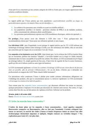 Doctissimo.fr
Avril 2012 Page 9 sur 70
d’une part ils ne concernent qu’une certaine catégorie de LED et d’autre part, ces risques apparaissent dans
certaines conditions données.
3 populations plus sensibles à ces risques
Le rapport publié par l’Anses précise que trois populations « particulièrement sensibles au risque ou
particulièrement exposées à la lumière bleue ont été identifiées » :
1. Les enfants et les personnes sans cristallin ou ayant un cristallin artificiel ;
2. Les populations sensibles à la lumière : personnes atteintes de DMLA ou de maladies oculaires,
celles consommant des substances photo sensibilisantes… ;
3. Les personnes particulièrement exposées aux LED (installateurs électriques, métiers du spectacle..).
En pratique…Vous pensez avoir des éléments à LED chez vous ? Voici quelques-unes des
recommandations émises par l’Anses pour une utilisation optimale et sans risques.
Les télévisions LED : pas d’inquiétude à avoir puisque le rapport précise que les TV à LED utilisent une
technologie d’éclairage indirect (rétro éclairage à LED), avec des luminances très faibles, elles ne sont donc
pas concernées par les risques mis en avant dans l’avis de l’Anses.
Les ampoules et/ou luminaires avec des LED : étant donné que c’est la richesse des LED en lumière bleue
qui est incriminée, préférez des lumières "chaudes", c’est-à-dire tendant vers le rouge et à faible intensité,
notamment dans les lieux susceptible d’accueillir des enfants. Par ailleurs, le CES recommande de privilégier
un éclairage indirect. Et, simple question de bon sens, il faut éviter de regarder de face la source lumineuse,
quelle qu’elle soit d’ailleurs (soleil ou autre types de lumières).
Le CES recommande également « d’éviter les systèmes d’éclairage à LED où une vision directe du faisceau
émis est possible, afin de prévenir l’éblouissement ». En cas de doute, n’hésitez pas à demander aux
professionnels en magasin des LED "blanc chaud à faible luminance".
Ces précautions utiles conduisent l’Anses à plaider pour rendre certaines informations obligatoires sur
l’emballage des produits, afin que le consommateur puisse s’y retrouver rapidement. Le CES recommande
« d’envisager la création d’un label de qualité ».
Tout comme pour les ampoules basse consommation, qui désormais affichent leur teneur en mercure,
quelques précautions s’imposent. Il n’est donc pas nécessaire de s’alarmer outre mesure. Par contre, il s’agit,
comme dans bien des cas, de faire preuve de vigilance et de bien s’informer sur les produits.
Yamina Saïdj, le 28 octobre 2010
Source : Dossier de l'Anses sur les LED, octobre 2010
I.4. Ecolos, les ampoules basses consommation ?
L’ombre du doute plane sur les ampoules à basse consommation… Aussi appelées ampoules
fluorescentes compactes ou fluocompactes, elles ne font pas l’unanimité. Certains critiquent leur
teneur en mercure, la nocivité des ondes à basses et hautes fréquences émises ou encore leur effet
stroboscopique déclenchant migraines et épilepsie. Simples rumeurs ou véritables dangers ? Nos
explications pour tenter d’y voir plus clair.
 