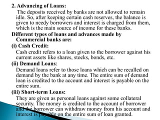 2. Advancing of Loans:
The deposits received by banks are not allowed to remain
idle. So, after keeping certain cash reserves, the balance is
given to needy borrowers and interest is charged from them,
which is the main source of income for these banks.
Different types of loans and advances made by
Commercial banks are:
(i) Cash Credit:
Cash credit refers to a loan given to the borrower against his
current assets like shares, stocks, bonds, etc.
(ii) Demand Loans:
Demand loans refer to those loans which can be recalled on
demand by the bank at any time. The entire sum of demand
loan is credited to the account and interest is payable on the
entire sum.
(iii) Short-term Loans:
They are given as personal loans against some collateral
security. The money is credited to the account of borrower
and the borrower can withdraw money from his account and
interest is payable on the entire sum of loan granted.
 