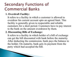 1. Overdraft Facility:
It refers to a facility in which a customer is allowed to
overdraw his current account upto an agreed limit. This
facility is generally given to respectable and reliable
customers for a short period. Customers have to pay interest
to the bank on the amount overdrawn by them.
2. Discounting Bills of Exchange:
It refers to a facility in which holder of a bill of exchange
can get the bill discounted with bank before the maturity.
After deducting the commission, bank pays the balance to
the holder. On maturity, bank gets its payment from the
party which had accepted the bill.
 