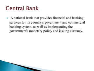  A national bank that provides financial and banking
services for its country's government and commercial
banking system, as well as implementing the
government's monetary policy and issuing currency.
 