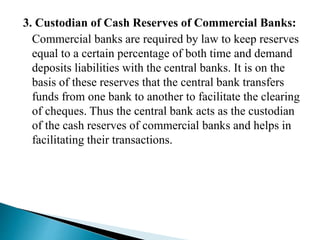 3. Custodian of Cash Reserves of Commercial Banks:
Commercial banks are required by law to keep reserves
equal to a certain percentage of both time and demand
deposits liabilities with the central banks. It is on the
basis of these reserves that the central bank transfers
funds from one bank to another to facilitate the clearing
of cheques. Thus the central bank acts as the custodian
of the cash reserves of commercial banks and helps in
facilitating their transactions.
 