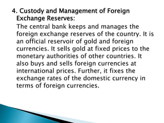 4. Custody and Management of Foreign
Exchange Reserves:
The central bank keeps and manages the
foreign exchange reserves of the country. It is
an official reservoir of gold and foreign
currencies. It sells gold at fixed prices to the
monetary authorities of other countries. It
also buys and sells foreign currencies at
international prices. Further, it fixes the
exchange rates of the domestic currency in
terms of foreign currencies.
 