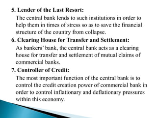 5. Lender of the Last Resort:
The central bank lends to such institutions in order to
help them in times of stress so as to save the financial
structure of the country from collapse.
6. Clearing House for Transfer and Settlement:
As bankers’ bank, the central bank acts as a clearing
house for transfer and settlement of mutual claims of
commercial banks.
7. Controller of Credit:
The most important function of the central bank is to
control the credit creation power of commercial bank in
order to control inflationary and deflationary pressures
within this economy.
 