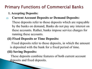 1. Accepting Deposits:
(i) Current Account Deposits or Demand Deposits:
These deposits refer to those deposits which are repayable
by the banks on demand, Banks do not pay any interest on
these accounts. Rather, banks impose service charges for
running these accounts.
(ii) Fixed Deposits or Time Deposits:
Fixed deposits refer to those deposits, in which the amount
is deposited with the bank for a fixed period of time.
(iii) Saving Deposits:
These deposits combine features of both current account
deposits and fixed deposits.
 