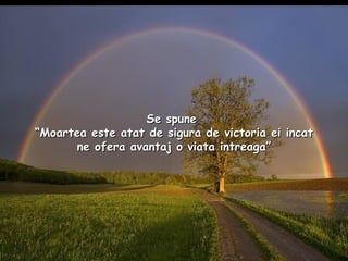 Se spune   “Moartea este atat de sigura de victoria ei incat ne ofera avantaj o viata intreaga” 