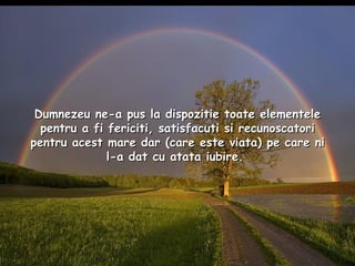 Dumnezeu ne-a pus la dispozitie toate elementele pentru a fi fericiti, satisfacuti si recunoscatori pentru acest mare dar (care este viata) pe care ni l-a dat cu atata iubire.  
