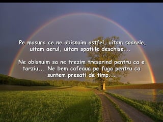 Pe masura ce ne obisnuim astfel, uitam soarele, uitam aerul, uitam spatiile deschise...  Ne obisnuim sa ne trezim tresarind pentru ca e tarziu... Ne bem cafeaua pe fuga pentru ca suntem presati de timp... 