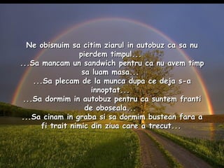 Ne obisnuim sa citim ziarul in autobuz ca sa nu pierdem timpul...  ...Sa mancam un sandwich pentru ca nu avem timp sa luam masa...  ...Sa plecam de la munca dupa ce deja s-a innoptat...  ...Sa dormim in autobuz pentru ca suntem franti de oboseala...  ...Sa cinam in graba si sa dormim bustean fara a fi trait nimic din ziua care a trecut...   