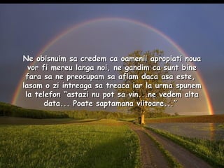 Ne obisnuim sa credem ca oamenii apropiati noua vor fi mereu langa noi, ne gandim ca sunt bine fara sa ne preocupam sa aflam daca asa este,  lasam o zi intreaga sa treaca iar la urma spunem la telefon “astazi nu pot sa vin...ne vedem alta data... Poate saptamana viitoare...”  