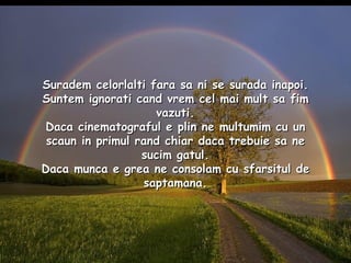 Suradem celorlalti fara sa ni se surada inapoi. Suntem ignorati cand vrem cel mai mult sa fim vazuti. Daca cinematograful e plin ne multumim cu un scaun in primul rand chiar daca trebuie sa ne sucim gatul. Daca munca e grea ne consolam cu sfarsitul de saptamana. 