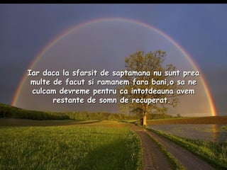 Iar daca la sfarsit de saptamana nu sunt prea multe de facut si ramanem fara bani,o sa ne culcam devreme pentru ca intotdeauna avem restante de somn de recuperat.   
