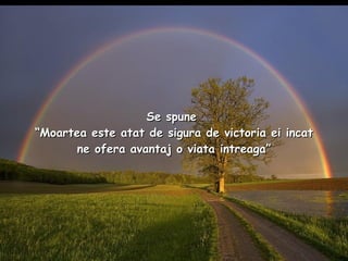 Se spune   “Moartea este atat de sigura de victoria ei incat ne ofera avantaj o viata intreaga” 