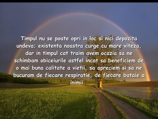 Timpul nu se poate opri in loc si nici depozita undeva; existenta noastra curge cu mare viteza, dar in timpul cat traim avem ocazia sa ne schimbam obiceiurile astfel incat sa beneficiem de o mai buna calitate a vietii, sa apreciem si sa ne bucuram de fiecare respiratie, de fiecare bataie a inimii.  