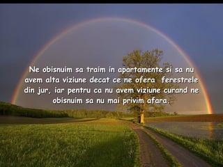 Ne obisnuim sa traim in apartamente si sa nu avem alta viziune decat ce ne ofera  ferestrele din jur, iar pentru ca nu avem viziune curand ne obisnuim sa nu mai privim afara. 