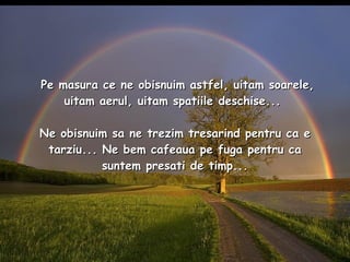 Pe masura ce ne obisnuim astfel, uitam soarele, uitam aerul, uitam spatiile deschise...  Ne obisnuim sa ne trezim tresarind pentru ca e tarziu... Ne bem cafeaua pe fuga pentru ca suntem presati de timp... 