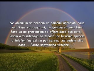 Ne obisnuim sa credem ca oamenii apropiati noua vor fi mereu langa noi, ne gandim ca sunt bine fara sa ne preocupam sa aflam daca asa este,  lasam o zi intreaga sa treaca iar la urma spunem la telefon “astazi nu pot sa vin...ne vedem alta data... Poate saptamana viitoare...”  