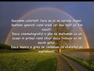 Suradem celorlalti fara sa ni se surada inapoi. Suntem ignorati cand vrem cel mai mult sa fim vazuti. Daca cinematograful e plin ne multumim cu un scaun in primul rand chiar daca trebuie sa ne sucim gatul. Daca munca e grea ne consolam cu sfarsitul de saptamana. 