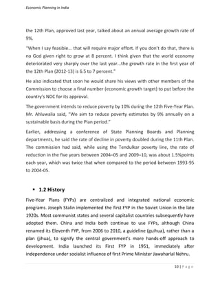 Economic Planning in India
10 | P a g e
the 12th Plan, approved last year, talked about an annual average growth rate of
9%.
“When I say feasible... that will require major effort. If you don’t do that, there is
no God given right to grow at 8 percent. I think given that the world economy
deteriorated very sharply over the last year...the growth rate in the first year of
the 12th Plan (2012-13) is 6.5 to 7 percent.”
He also indicated that soon he would share his views with other members of the
Commission to choose a final number (economic growth target) to put before the
country’s NDC for its approval.
The government intends to reduce poverty by 10% during the 12th Five-Year Plan.
Mr. Ahluwalia said, “We aim to reduce poverty estimates by 9% annually on a
sustainable basis during the Plan period.”
Earlier, addressing a conference of State Planning Boards and Planning
departments, he said the rate of decline in poverty doubled during the 11th Plan.
The commission had said, while using the Tendulkar poverty line, the rate of
reduction in the five years between 2004–05 and 2009–10, was about 1.5%points
each year, which was twice that when compared to the period between 1993-95
to 2004-05.
 1.2 History
Five-Year Plans (FYPs) are centralized and integrated national economic
programs. Joseph Stalin implemented the first FYP in the Soviet Union in the late
1920s. Most communist states and several capitalist countries subsequently have
adopted them. China and India both continue to use FYPs, although China
renamed its Eleventh FYP, from 2006 to 2010, a guideline (guihua), rather than a
plan (jihua), to signify the central government’s more hands-off approach to
development. India launched its First FYP in 1951, immediately after
independence under socialist influence of first Prime Minister Jawaharlal Nehru.
 