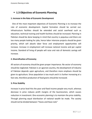 Economic Planning in India
11 | P a g e
 1.3 Objectives of Economic Planning
1. Increase in the Rate of Economic Development
One of the most important objectives of Economic Planning is to increase the
rate of economic development. Capital formation should be carried out.
Infrastructure facilities should be extended and social overhead such as
education, technical training and health facilities should be increased. Planning in
Pakistan should be done keeping in mind that country is populous and there are
too many people looking for jobs, hence labor intensive projects should be given
priority, which will absorb labor force and employment opportunities will
increase. Increase in employment will increase national income and per capital
income. Standard of living of people will raise and rate of domestic savings will
increase.
2. Diversification of Economy
All sectors of economy should be given proper importance. No sector of economy
should be neglected. Pakistan is an agrarian country, the development of industry
of Pakistan depends upon agriculture, and therefore more emphasis should be
given to agriculture. Since population is too much and it is further increasing at a
fast rate, therefore production of food grains should be increased.
3. Price Stability
Increase in price level hits the poor and fixed income people very much, whereas
decrease in price reduces profit margins of the businessmen, which causes
reduction in investment. One economic planning is to maintain the price stability.
Through planning equal distribution of national wealth be made. The society
should not be divided between “Haves and Have-nots”
 
