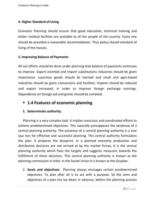 Economic Planning in India
12 | P a g e
4. Higher Standard of Living
Economic Planning should ensure that good education; technical training and
better medical facilities are available to all the people of the country. Every one
should be provided a reasonable accommodation. Thus policy should standard of
living of the masses.
5. Improving Balance of Payments
All out efforts should be done under planning that balance of payments continues
to improve. Export oriented and import substitutions industries should be given
importance. Luxurious goods should be banned and small and agro-based
industries should be given concessions and facilities. Imports should be reduced
and export increased, in order to improve foreign exchange earnings.
Dependence on foreign aid and grants should be curtailed.
 1.4 Features of economic planning
1. Determinate authority:
Planning is a very complex task. It implies conscious and coordinated efforts to
achieve predetermined objectives. This naturally presupposes the existence of a
central planning authority. The presence of a central planning authority is a sine
qua non for effective and successful planning. This central authority formulates
the plan. It prepares the blueprint. In a planned economy production and
distributive decisions are not arrived at by the market forces, It is the central
planning authority which fixes the targets and suggests measures towards the
fulfillment of these decisions. This central planning authority is known as the
planning commission in India. In the Soviet Union it is known as the Gosplan.
2. Goals and objectives: Planning always envisages certain predetermined
objectives. To plan after all is to act with a purpose. So the aims and
objectives of a plan tire lay down in advance, before the planning process
 