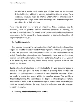 Economic Planning in India
13 | P a g e
actually starts. Hence under every type of plan there are certain well-
defined objectives which the planning authorities strive to attain. These
objectives, however, might be different under different circumstances. A
plan might have a single objective or there might be a number of objectives
placed in order of their priorities.
There may be short-run or long-run objectives. These objectives may be
economic, social or political. Certain important objectives of planning, for
instance, are maximization of economic growth, maximization of national income,
improvement in the standard of living, reduction in economic disparities, full
employment of labour, etc.
3. Fixed time periods:
In a planned economy there are not only well defined objectives. In addition,
targets are fixed for the attainment of those objectives within a specified period
of time. The goals must, relate to a period of time. The time specified may be any
period. Planning has a time dimension. Consequently there may be short-term,
medium-term or long term plans. Plans may be for one, four, five or ten years. It
is not necessary that a country should always follow a plan of a certain time
period, say five years.
Due to exigencies of situation a country instead of a five-year plan, may decide to
pursue a seven-year plan. To make the idea of planning more concrete and
meaningful, a starting date and a terminal date also should be mentioned. Efforts
are made to realize the targets within the specified period. This provides a
direction to planning. This also indicates the degree to which the planned efforts
have been successful in the realization of the goals. In certain sectors the targets,
could not be realized within the given time, the authorities may take necessary
corrective measures.
4. Growing importance of the public sector :
 