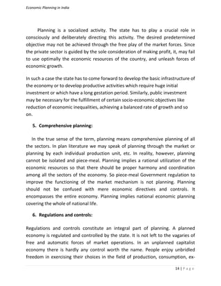 Economic Planning in India
14 | P a g e
Planning is a socialized activity. The state has to play a crucial role in
consciously and deliberately directing this activity. The desired predetermined
objective may not be achieved through the free play of the market forces. Since
the private sector is guided by the sole consideration of making profit, it, may fail
to use optimally the economic resources of the country, and unleash forces of
economic growth.
In such a case the state has to come forward to develop the basic infrastructure of
the economy or to develop productive activities which require huge initial
investment or which have a long gestation period. Similarly, public investment
may be necessary for the fulfillment of certain socio-economic objectives like
reduction of economic inequalities, achieving a balanced rate of growth and so
on.
5. Comprehensive planning:
In the true sense of the term, planning means comprehensive planning of all
the sectors. In plan literature we may speak of planning through the market or
planning by each individual production unit, etc. In reality, however, planning
cannot be isolated and piece-meal. Planning implies a rational utilization of the
economic resources so that there should be proper harmony and coordination
among all the sectors of the economy. So piece-meal Government regulation to
improve the functioning of the market mechanism is not planning. Planning
should not be confused with mere economic directives and controls. It
encompasses the entire economy. Planning implies national economic planning
covering the whole of national life.
6. Regulations and controls:
Regulations and controls constitute an integral part of planning. A planned
economy is regulated and controlled by the state. It is not left to the vagaries of
free and automatic forces of market operations. In an unplanned capitalist
economy there is hardly any control worth the name. People enjoy unbridled
freedom in exercising their choices in the field of production, consumption, ex-
 