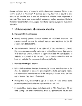 Economic Planning in India
15 | P a g e
change and other forms of economic activity. In such an economy, if there is any
control at all, it is "invisible". A planned economy, however, is-bound to take
recourse to controls with a view to achieve the predetermined objectives of
planning. Thus, there may be control of production and consumption. Similarly,
there may be control on prices, wages, import and export, savings and investment
and so on.
 1.5 Achievements of economic planning
1. Increase in National Income:
 During planning period national income has increased manifold. The
average annual increase in national income was registered to be 1.2
percent from 1901 to 1947.
 This increase was recorded to be 3 percent in two decades i.e. 1950-70.
Moreover, average annual growth rate of national income was 4 per cent in
1970-80 which, further, increased to 5 percent in 1980-90. From 1980-81 to
2000-01, it increased to 5.8 per cent. Thus, a rise in national income has
been key indicator for economic development of India.
2. Increase in Per Capita Income:
 Before independence, increase in per capita income was almost zero. But
after the adoption of economic planning in free India, per capita income
has continuously been increased. In the first plan, it raised .by 1.8 per cent
and in Second Plan, it was 2.0 per cent.
 During Third Plan, it declined to (-) 6.8 per cent. In Three annual plans,
growth of per capita income was registered at 1.5 per cent.
 In Fourth Plan, it came down to 1.0 per cent. In Fifth Plan, it was 2.7 per
cent. During Sixth and Seventh Plan, it was 3.2 per cent and 3.6 per cent
 