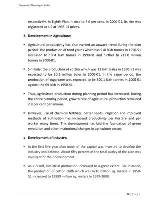 Economic Planning in India
16 | P a g e
respectively. In Eighth Plan, it rose to 4.6 per cent. In 2000-01, its rise was
registered at 4.9 at 1993-94 prices.
3. Development in Agriculture:
 Agricultural productivity has also marked an upward trend during the plan
period. The production of food grains which has 510 lakh tonnes in 1950-51
increased to 1804 lakh tonnes in 1990-91 and further to 212.0 million
tonnes in 2000-01.
 Similarly, the production of cotton which was 21 lakh bales in 1950-51 was
expected to be 10.1 million bales in 2000-01. In the same period, the
production of sugarcane was expected to be 300.1 lakh tonnes in 2000-01
against the 69 lakh in 1950-51.
 Thus, agriculture production during planning period has increased. During
the entire planning period, growth rate of agricultural production remained
2.8 per cent per annum.
 However, use of chemical fertilizer, better seeds, irrigation and improved
methods of cultivation has increased productivity per hectare and per
worker many times. This development has laid the foundation of green
revolution and other institutional changes in agriculture sector.
4. Development of Industry:
 In the first five year plan much of the capital was invested to develop the
industry and defense. About fifty percent of the total outlay of the plan was
invested for their development.
 As a result, industrial production increased to a great extent. For instance,
the production of cotton cloth which was 4210 million sq. meters in 1950-
51 increased to 18989 million sq. meters in 1999-2000.
 