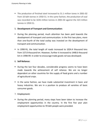 Economic Planning in India
17 | P a g e
 The production of finished steel increased to 31.1 million tones in 2001-02
from 10 lakh tonnes in 1950-51. In the same fashion, the production of coal
was recorded to be 3226 million tonnes in 2001-02 against the 323 million
tonnes in 1950-51.
5. Development of Transport and Communication:
 During the planning period, much attention has been paid towards the
development of transport and communication. In the first two plans, more
than one-fourth of the total outlay was invested on the development of
transport and communication.
 In 1990-91, the total length of roads increased to 1024.4 thousand kms
from 157.0 thousand km. However, further it increased to 1448.6 thousand
km in 1998-99. In order to encourage trade goods rail was developed.
6. Self Reliance:
 During the last four decades, considerable progress seems to have been
made towards the achievement of self reliance. We are no longer
dependent on other countries for the supply of food grains and a number
of agricultural crops.
 In the same fashion, we have made substantial investment in basic and
heavy industries. We are in a position to produce all varieties of basic
consumer goods.
7. Employment:
 During the planning period, many steps have been taken to increase the
employment opportunities in the country. In the first five year plan
employment opportunities to 70 lakh people were provided.
 