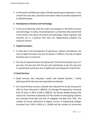Economic Planning in India
18 | P a g e
 In the fourth and fifth plans about 370 lakh persons got employment. In the
seventh five year plan, provisions have been made to provide employment
to 340 lakh people.
8. Development of Science and Technology:
 In the era of planning, India has made much progress in the field of science
and technology. In reality, the development is so fast that India stands third
in the world in the sphere of science and technology. Indian engineers and
scientists are in a position that they can independently establish any
industrial venture.
9. Capital Formation:
 In India due to the development of agriculture, industry and defense, the
rate of capital formation has also increased. In 1950-51, the rate of capital
formation was 11.5 percent.
 The rate of capital formation during Second, Third and Fourth plan was 12.7
per cent, 13.5 per cent and 14.5 per cent respectively. It was 24.1 per cent
in seventh plan and 26 per cent in Eighth plan and 24 percent in Ninth Flan.
10.Social Services:
 Social services, like, education, health and medical facilities, I family
planning and the like have also expanded considerably.
 As a result of these services: (i) Death rate reduced from 27 per thousand in
1951 to 8 per thousand in 2000-01. (ii) Average life-expectancy increased
from 32 years in 1951 to 638 in 2000-01. (iii) Several deadly diseases like
malaria etc. have been eradicated, (iv) The number of school going students
has increased three-fold and that of collegiate five-fold since 1951. The
number of annual admissions to degree courses in Engineering Colleges
increased from 7100 in 1950 to 1, 33,000 and the number of universities
 