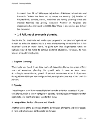 Economic Planning in India
19 | P a g e
increased from 27 to 254 by now. (v) A chain of National Laboratories and
Research Centers has been set up across the country. (vi) Number of
hospital-beds, doctors, nurses, medicines and family planning clinics and
medical facilities has greatly increased. Number of hospitals and
dispensaries has increased to 68396. Now there is one doctor per 5.2 per
ten thousand.
 1.6 Failures of economic planning
Despite the fact that India had made rapid progress in the sphere of agricultural
as well as industrial sectors but it is most disheartening to observe that it has
miserably failed on many fronts. Its gains turn into insignificance when we
highlight how it has failed to achieve declared objectives. However, its main
failures are under mentioned:
1. Stagnant Economy:
When India was freed, it had deep marks of stagnation. During the phase of forty
years of economic planning, its growth rate is zero or near zero.
According to one estimate, growth of national income was about 1.15 per cent
during 1950to 1980 per year and growth of per capita income was at less than 0.5
percent.
2. Poverty:
These five year plans have miserably failed to make a Denton poverty as 40 per
cent of population is still in tight grip of poverty. Poverty is greatly responsible for
poor diets, low health and poor standard of living.
3. Unequal Distribution of Income and Wealth:
Another failure of the planning is that the distribution of income and other assets
in rural and urban areas continues to be skewed.
 