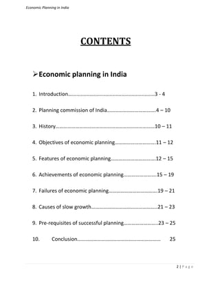 Economic Planning in India
2 | P a g e
CONTENTS
Economic planning in India
1. Introduction….........................................................3 - 4
2. Planning commission of India……………………………….4 – 10
3. History…………………………………………………………………10 – 11
4. Objectives of economic planning………………………….11 – 12
5. Features of economic planning…………………………….12 – 15
6. Achievements of economic planning…………………….15 – 19
7. Failures of economic planning……………………………….19 – 21
8. Causes of slow growth…………………………………………..21 – 23
9. Pre-requisites of successful planning……………………..23 – 25
10. Conclusion……………………………………………………… 25
 